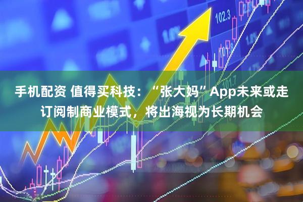 手机配资 值得买科技：“张大妈”App未来或走订阅制商业模式，将出海视为长期机会
