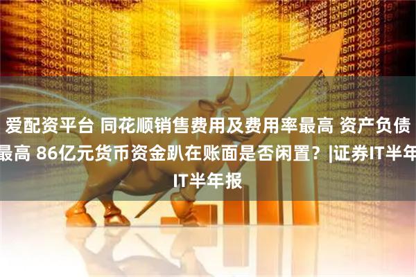 爱配资平台 同花顺销售费用及费用率最高 资产负债率最高 86亿元货币资金趴在账面是否闲置？|证券IT半年报