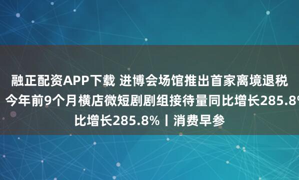 融正配资APP下载 进博会场馆推出首家离境退税集中退付点；今年前9个月横店微短剧剧组接待量同比增长285.8%丨消费早参