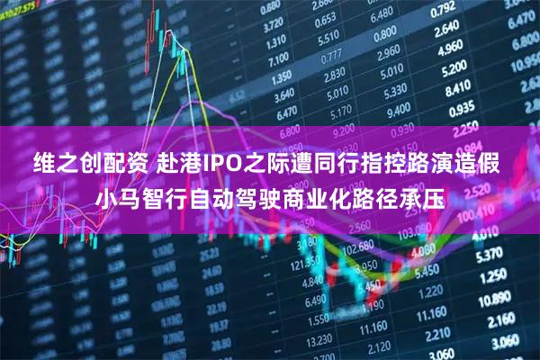 维之创配资 赴港IPO之际遭同行指控路演造假 小马智行自动驾驶商业化路径承压