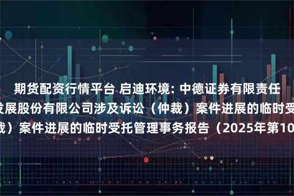 期货配资行情平台 启迪环境: 中德证券有限责任公司关于启迪环境科技发展股份有限公司涉及诉讼（仲裁）案件进展的临时受托管理事务报告（2025年第10次）