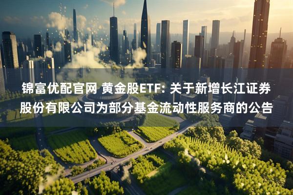 锦富优配官网 黄金股ETF: 关于新增长江证券股份有限公司为部分基金流动性服务商的公告