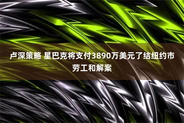 卢深策略 星巴克将支付3890万美元了结纽约市劳工和解案