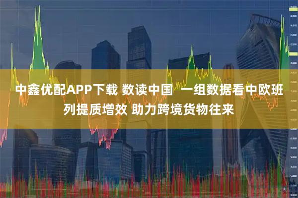 中鑫优配APP下载 数读中国  一组数据看中欧班列提质增效 助力跨境货物往来
