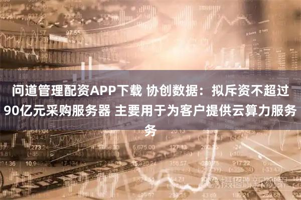 问道管理配资APP下载 协创数据：拟斥资不超过90亿元采购服务器 主要用于为客户提供云算力服务