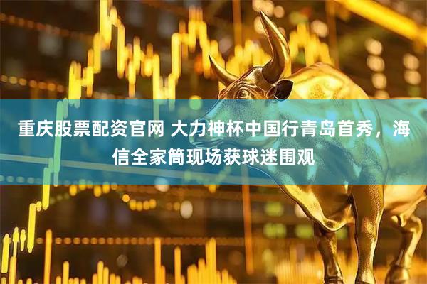 重庆股票配资官网 大力神杯中国行青岛首秀，海信全家筒现场获球迷围观