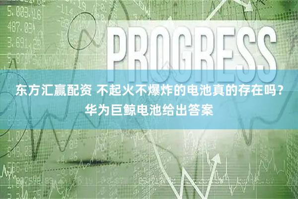 东方汇赢配资 不起火不爆炸的电池真的存在吗？华为巨鲸电池给出答案