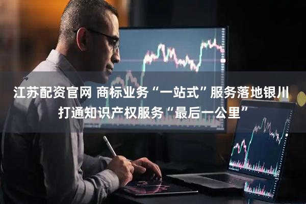 江苏配资官网 商标业务“一站式”服务落地银川 打通知识产权服务“最后一公里”