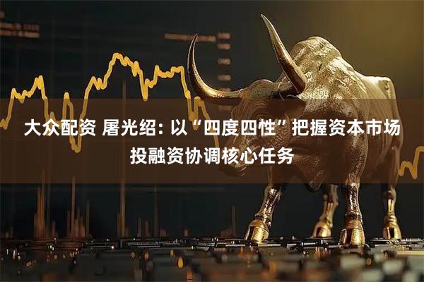 大众配资 屠光绍: 以“四度四性”把握资本市场投融资协调核心任务