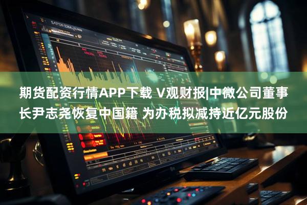 期货配资行情APP下载 V观财报|中微公司董事长尹志尧恢复中国籍 为办税拟减持近亿元股份