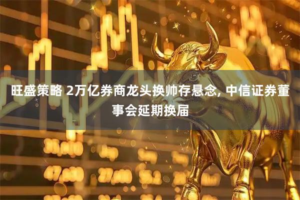 旺盛策略 2万亿券商龙头换帅存悬念, 中信证券董事会延期换届