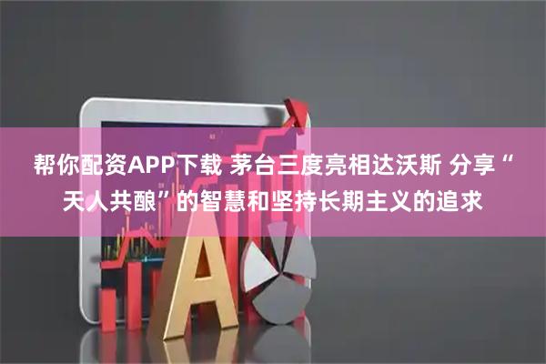 帮你配资APP下载 茅台三度亮相达沃斯 分享“天人共酿”的智慧和坚持长期主义的追求