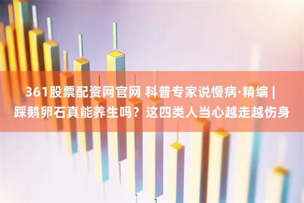 361股票配资网官网 科普专家说慢病·精编 | 踩鹅卵石真能养生吗？这四类人当心越走越伤身
