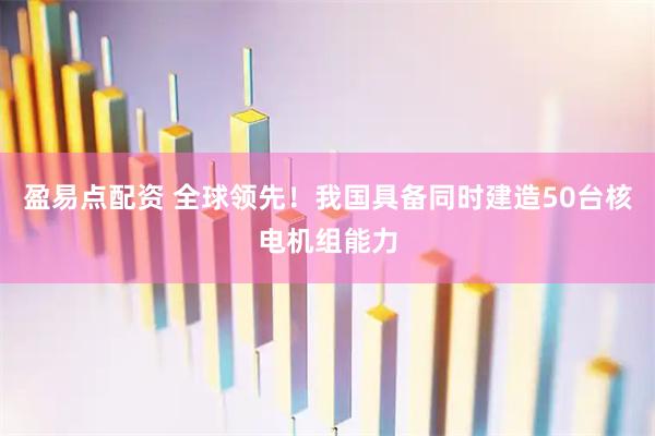 盈易点配资 全球领先！我国具备同时建造50台核电机组能力