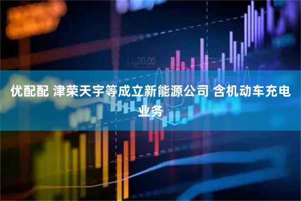 优配配 津荣天宇等成立新能源公司 含机动车充电业务